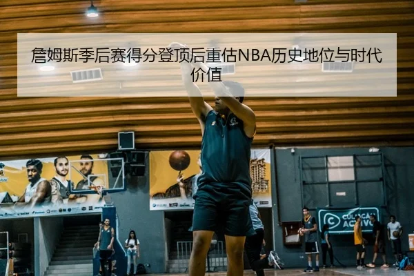 詹姆斯季后赛得分登顶后重估NBA历史地位与时代价值